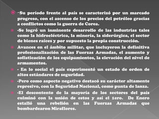  -Su período frente al país se caracterizó por un marcado
    progreso, con el ascenso de los precios del petróleo gracias
    a conflictos como la guerra de Corea.
   -Se logró un inminente desarrollo de las industrias tales
    como la hidroeléctrica, la minería, la siderúrgica, el sector
    de bienes raíces y por supuesto la propia construcción.
   Avances en el ámbito militar, que incluyeron la definitiva
    profesionalización de las Fuerzas Armadas, el aumento y
    sofisticación de los equipamientos, la elevación del nivel de
    armamentos.
   - En lo social el país experimentó un estado de orden de
    altos estándares de seguridad.
   -Pero como aspecto negativo destacó su carácter altamente
    represivo, con la Seguridad Nacional, como punta de lanza.
   -El descontento de la mayoría de los sectores del país
    culminó con la unión de estos y así el 1ero. De Enero
    estalló una rebelión en las Fuerzas Armadas que
    bombardearon Miraflores.
 