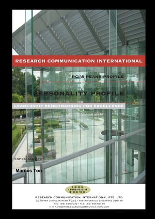 RESEARCH COMMUNICATION INTERNATIONAL

                                               RCI’S PEAKS PROFILE


                 personality profile
 LEADERSHIP BENCHMARKING FOR EXCELLENCE




  ESPECIALLY FOR:


   Marcos Ton




                   RESEARCH COMMUNICATION INTERNATIONAL PTE. LTD.
                       20 Upper Circular Road #02-21 The Riverwalk Singapore 058416
                                    Tel: (65) 65570321 Fax: (65) 65570189
                                HTTP://WWW.RESEARCHCOMMUNICATION.COM
159-302107-PEAKS_Q9A
 