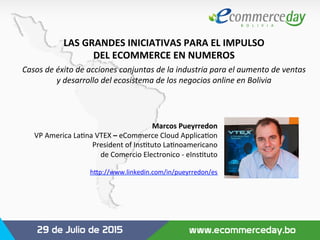 LAS	
  GRANDES	
  INICIATIVAS	
  PARA	
  EL	
  IMPULSO	
  	
  
DEL	
  ECOMMERCE	
  EN	
  NUMEROS	
  
Casos	
  de	
  éxito	
  de	
  acciones	
  conjuntas	
  de	
  la	
  industria	
  para	
  el	
  aumento	
  de	
  ventas	
  	
  
y	
  desarrollo	
  del	
  ecosistema	
  de	
  los	
  negocios	
  online	
  en	
  Bolivia	
  
Marcos	
  Pueyrredon	
  
VP	
  America	
  La,na	
  VTEX	
  –	
  eCommerce	
  Cloud	
  Applica,on	
  
President	
  of	
  Ins,tuto	
  La,noamericano	
  	
  
de	
  Comercio	
  Electronico	
  -­‐	
  eIns,tuto	
  
	
  
h=p://www.linkedin.com/in/pueyrredon/es	
  	
  	
  
 