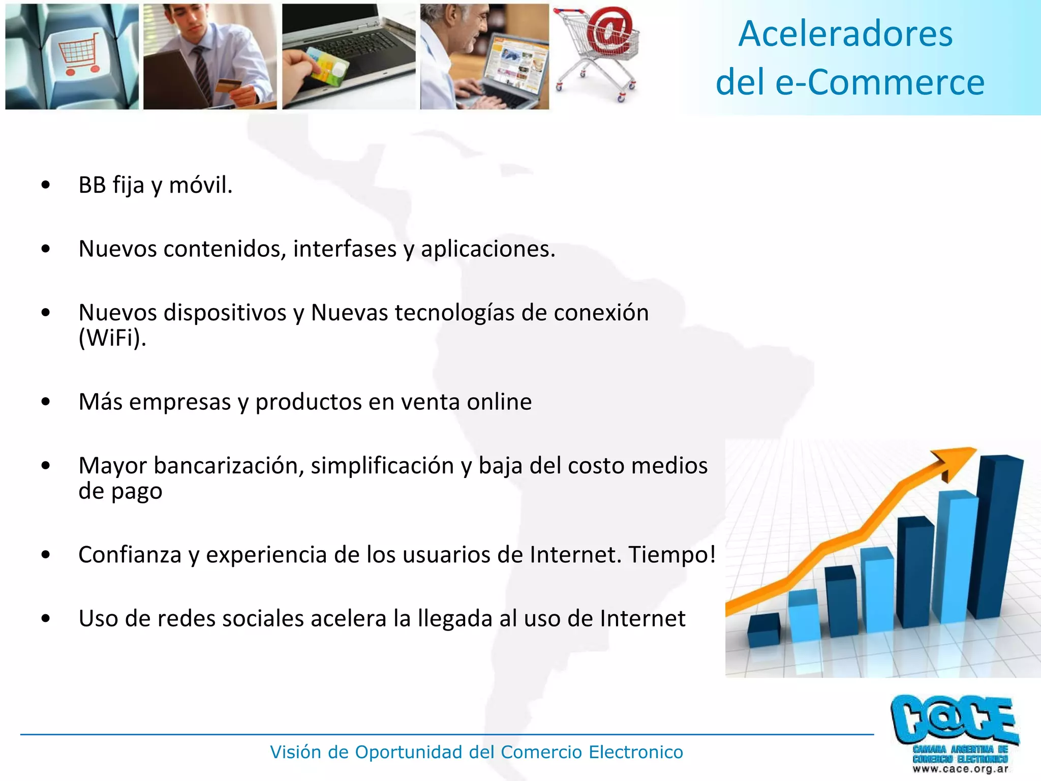 BB fija y móvil. Nuevos contenidos, interfases y aplicaciones. Nuevos dispositivos y Nuevas tecnologías de conexión (WiFi). Más empresas y productos en venta online Mayor bancarización, simplificación y baja del costo medios de pago Confianza y experiencia de los usuarios de Internet. Tiempo! Uso de redes sociales acelera la llegada al uso de Internet Aceleradores  del e-Commerce 