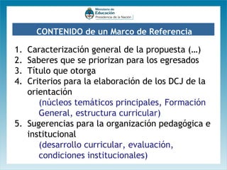 CONTENIDO de un Marco de Referencia

1.
2.
3.
4.

Caracterización general de la propuesta (…)
Saberes que se priorizan para los egresados
Título que otorga
Criterios para la elaboración de los DCJ de la
orientación
(núcleos temáticos principales, Formación
General, estructura curricular)
5. Sugerencias para la organización pedagógica e
institucional
(desarrollo curricular, evaluación,
condiciones institucionales)

 
