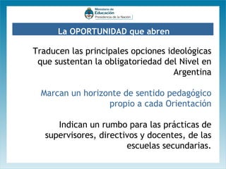 La OPORTUNIDAD que abren

Traducen las principales opciones ideológicas
que sustentan la obligatoriedad del Nivel en
Argentina
Marcan un horizonte de sentido pedagógico
propio a cada Orientación
Indican un rumbo para las prácticas de
supervisores, directivos y docentes, de las
escuelas secundarias.

 