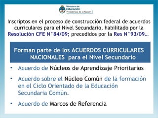 Inscriptos en el proceso de construcción federal de acuerdos
curriculares para el Nivel Secundario, habilitado por la
Resolución CFE N°84/09; precedidos por la Res N°93/09…

Forman parte de los ACUERDOS CURRICULARES
NACIONALES para el Nivel Secundario
• Acuerdo de Núcleos de Aprendizaje Prioritarios
• Acuerdo sobre el Núcleo Común de la formación
en el Ciclo Orientado de la Educación
Secundaria Común.
• Acuerdo de Marcos de Referencia

 