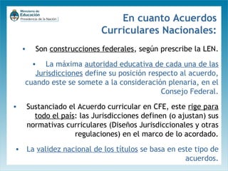 En cuanto Acuerdos
Curriculares Nacionales:
•

Son construcciones federales, según prescribe la LEN.

• La máxima autoridad educativa de cada una de las
Jurisdicciones define su posición respecto al acuerdo,
cuando este se somete a la consideración plenaria, en el
Consejo Federal.
•

Sustanciado el Acuerdo curricular en CFE, este rige para
todo el país: las Jurisdicciones definen (o ajustan) sus
normativas curriculares (Diseños Jurisdiccionales y otras
regulaciones) en el marco de lo acordado.

• La validez nacional de los títulos se basa en este tipo de
acuerdos.

 