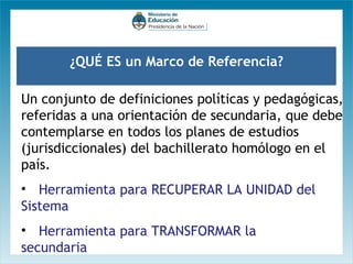 ¿QUÉ ES un Marco de Referencia?
Un conjunto de definiciones políticas y pedagógicas,
referidas a una orientación de secundaria, que debe
contemplarse en todos los planes de estudios
(jurisdiccionales) del bachillerato homólogo en el
país.
• Herramienta para RECUPERAR LA UNIDAD del
Sistema
• Herramienta para TRANSFORMAR la
secundaria

 