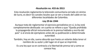 -Resolución no. 433 de 2013
Esta resolución reglamenta la televisión comunitaria cerrada sin ánimo
de lucro, es decir los canales locales que se ven a través del cable en las
diferentes localidades de Colombia.
-Ley 29 de 1944
Aunque trata de reglamentar el ejercicio periodístico en sí, la ley está
completamente desfasada en cuanto se refiere a que “Queda prohibida
la propaganda oficial remunerada en la prensa hablada y escrita del
país” o al envío de ejemplares antes de su publicación a determinada
autoridad.
También, hoy en día, suena absurdo que hasta un volante deba tener el
nombre de su autor y del lugar en el que se imprimió.
Es una ley que va en contravía a la libertad de prensa tal y como se
conoce hoy.
 