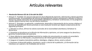 Artículos relevantes
• -Resolución Número 415 de 13 de abril de 2010
• Artículo 4°. Finalidad. Sin perjuicio del ejercicio de la libertad de expresión, información y demás garantías
constitucionales, los proveedores del Servicio de Radiodifusión Sonora contribuirán a difundir la cultura y
afirmar los valores esenciales de la nacionalidad colombiana y fortalecer la democracia. En los programas
radiales deberá hacerse buen uso del idioma castellano.
• Artículo 5°. Principios. La aplicación, cumplimiento, desarrollo e interpretación de las normas relativas al
Servicio de Radiodifusión Sonora previstas en esta resolución tendrán por objeto la observancia de los
siguientes principios:
• 1. Difundir la cultura, afirmar los valores esenciales de la nacionalidad colombiana y fortalecer la
democracia.
• 2. Garantizar el pluralismo en la difusión de información y opiniones, así como asegurar los derechos y
garantías fundamentales de la persona.
• 3. Hacer efectiva la responsabilidad social de los medios de comunicación en cuanto a la veracidad e
imparcialidad en la información, y la preeminencia del interés general sobre el particular.
• 4. Asegurar el respeto al pluralismo político, ideológico, religioso, étnico, social y cultural.
• 5. Promover el desarrollo político, económico, social y cultural de la población, y la formación de los
individuos con sujeción a las finalidades del servicio.
 