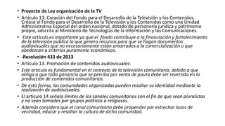• Proyecto de Ley organización de la TV
• Artículo 13: Creación del Fondo para el Desarrollo de la Televisión y los Contenidos.
Créase el Fondo para el Desarrollo de la Televisión y los Contenidos como una Unidad
Administrativa Especial del orden nacional, dotado de personería jurídica y patrimonio
propio, adscrita al Ministerio de Tecnologías de la Información y las Comunicaciones.
• Este artículo es importante ya que el fondo contribuye a la financiación y fortalecimiento
de la televisión pública lo que genera recursos para que se hagan documentos
audiovisuales que no necesariamente están amarrados a la comercialización o que
obedezcan a criterios puramente económicos.
• -Resolución 433 de 2013
• Artículo 13. Promoción de contenidos audiovisuales:
• Este artículo es fundamental en el contexto de la televisión comunitaria, debido a que
obliga a que toda ganancia que se perciba por venta de pauta debe ser revertida en la
producción de contenidos comunitarios.
• De esta forma, las comunidades organizadas pueden resaltar su identidad mediante la
realización de audiovisuales.
• El artículo 14 señala límites de los canales comunitarios con el fin de que sean pluralistas
y no sean tomadas por grupos políticos o religiosos.
• Además considera que el canal comunitario debe propender por estrechar lazos de
vecindad, educar y resaltar la cultura de dicha comunidad.
 