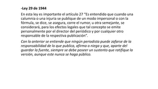-Ley 29 de 1944
En esta ley es importante el artículo 27 “Es entendido que cuando una
calumnia o una injuria se publique de un modo impersonal o con la
fórmula, se dice, se asegura, corre el rumor, u otra semejante, se
considerará, para los efectos legales que tal concepto se emite
personalmente por el director del periódico y por cualquier otro
responsable de la respectiva publicación”.
Con lo anterior se entiende que ningún periodista puede zafarse de la
responsabilidad de lo que publica, afirma o niega y que, aparte del
guardar la fuente, siempre se debe poseer un sustento que ratifique la
versión, aunque este nunca se haga público.
 