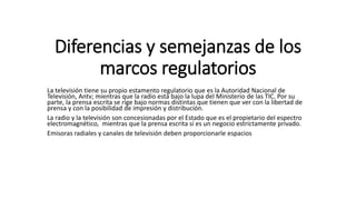 Diferencias y semejanzas de los
marcos regulatorios
La televisión tiene su propio estamento regulatorio que es la Autoridad Nacional de
Televisión, Antv; mientras que la radio está bajo la lupa del Ministerio de las TIC. Por su
parte, la prensa escrita se rige bajo normas distintas que tienen que ver con la libertad de
prensa y con la posibilidad de impresión y distribución.
La radio y la televisión son concesionadas por el Estado que es el propietario del espectro
electromagnético, mientras que la prensa escrita sí es un negocio estrictamente privado.
Emisoras radiales y canales de televisión deben proporcionarle espacios
 