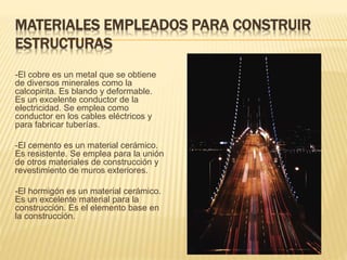 MATERIALES EMPLEADOS PARA CONSTRUIR
ESTRUCTURAS
-El cobre es un metal que se obtiene
de diversos minerales como la
calcopirita. Es blando y deformable.
Es un excelente conductor de la
electricidad. Se emplea como
conductor en los cables eléctricos y
para fabricar tuberías.
-El cemento es un material cerámico.
Es resistente. Se emplea para la unión
de otros materiales de construcción y
revestimiento de muros exteriores.
-El hormigón es un material cerámico.
Es un excelente material para la
construcción. Es el elemento base en
la construcción.
 
