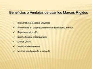 Beneficios o Ventajas de usar los Marcos Rígidos
 Interior libre o espacio universal
 Flexibilidad en el aprovechamiento del espacio interior.
 Rápida construcción.
 Diseño flexible incomparable
 Menor Costo
 Variedad de columnas
 Mínima pendiente de la cubierta
 