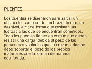 PUENTES
Los puentes se diseñaron para salvar un
obstáculo, como un río, un brazo de mar, un
desnivel, etc.; de forma que resistan las
fuerzas a las que se encuentran sometidos.
Todo los puentes tienen en común que deben
resistir una carga, debida al peso de las
personas o vehículos que lo cruzan, además
debe soportar el peso de los propios
materiales que la forman de manera
equilibrada.
 