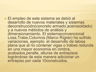  El empleo de este sistema se debió al
desarrollo de nuevos materiales y sistemas
deconstrucción(concreto armado,acerosoldado)
y a nuevos métodos de análisis y
dimensionamiento. El sistemaconvencional
Losa,Trabe,Columna (Marco Rígido) ha sufrido
variaciones, ejemplo: el desarrollo de lalosa
plana que al no contener vigas o trabes redunda
en una mayor economía en cimbra,
acabados,peralte, alturas de entrepisos
lográndose de esta manera adicionar un
entrepiso por cada 10construidos.
 
