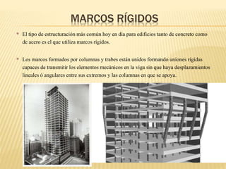 • El tipo de estructuración más común hoy en día para edificiostanto de concreto como
de acero es el que utiliza marcos rígidos.
• Los marcos formados por columnas y trabes están unidos formando uniones rígidas
capacesde transmitir los elementosmecánicos en la viga sin que haya desplazamientos
linealesó angulares entre sus extremos y las columnas en que se apoya.
MARCOS RÍGIDOS
 