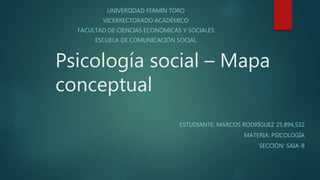 Psicología social – Mapa
conceptual
UNIVERSIDAD FERMÍN TORO
VICERRECTORADO ACADÉMICO
FACULTAD DE CIENCIAS ECONÓMICAS Y SOCIALES
ESCUELA DE COMUNICACIÓN SOCIAL
ESTUDIANTE: MARCOS RODRÍGUEZ 25,894,532
MATERIA: PSICOLOGÍA
SECCIÓN: SAIA-B
 