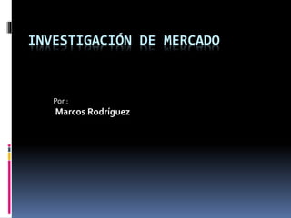 INVESTIGACIÓN DE MERCADO
Por :
Marcos Rodríguez
 