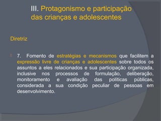 III. Protagonismo e participação
das crianças e adolescentes
Diretriz
 7. Fomento de estratégias e mecanismos que facilitem a
expressão livre de crianças e adolescentes sobre todos os
assuntos a eles relacionados e sua participação organizada,
inclusive nos processos de formulação, deliberação,
monitoramento e avaliação das políticas públicas,
considerada a sua condição peculiar de pessoas em
desenvolvimento.
 