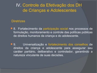 IV. Controle da Efetivação dos DH
de Crianças e Adolescentes
Diretrizes
8. Fortalecimento da participação social nos processos de
formulação, monitoramento e controle das políticas públicas
de direitos humanos da criança e do adolescente.
9. Universalização e fortalecimento dos conselhos de
direitos da criança e adolescente para assegurar seu
caráter paritário, deliberativo e controlador, garantindo a
natureza vinculante de suas decisões.
 