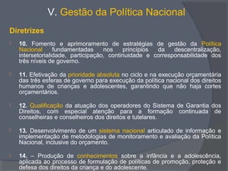 V. Gestão da Política Nacional
Diretrizes
 10. Fomento e aprimoramento de estratégias de gestão da Política
Nacional fundamentadas nos princípios da descentralização,
intersetorialidade, participação, continuidade e corresponsabilidade dos
três níveis de governo.
 11. Efetivação da prioridade absoluta no ciclo e na execução orçamentária
das três esferas de governo para execução da política nacional dos direitos
humanos de crianças e adolescentes, garantindo que não haja cortes
orçamentários.
 12. Qualificação da atuação dos operadores do Sistema de Garantia dos
Direitos, com especial atenção para a formação continuada de
conselheiras e conselheiros dos direitos e tutelares.
 13. Desenvolvimento de um sistema nacional articulado de informação e
implementação de metodologias de monitoramento e avaliação da Política
Nacional, inclusive do orçamento.
 14. – Produção de conhecimentos sobre a infância e a adolescência,
aplicada ao processo de formulação de políticas de promoção, proteção e
defesa dos direitos da criança e do adolescente.
 