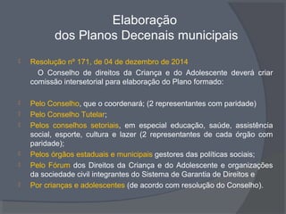 Elaboração
dos Planos Decenais municipais
 Resolução nº 171, de 04 de dezembro de 2014
O Conselho de direitos da Criança e do Adolescente deverá criar
comissão intersetorial para elaboração do Plano formado:
 Pelo Conselho, que o coordenará; (2 representantes com paridade)
 Pelo Conselho Tutelar;
 Pelos conselhos setoriais, em especial educação, saúde, assistência
social, esporte, cultura e lazer (2 representantes de cada órgão com
paridade);
 Pelos órgãos estaduais e municipais gestores das políticas sociais;
 Pelo Fórum dos Direitos da Criança e do Adolescente e organizações
da sociedade civil integrantes do Sistema de Garantia de Direitos e
 Por crianças e adolescentes (de acordo com resolução do Conselho).
 