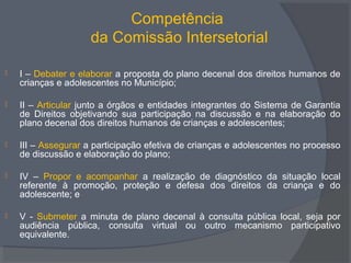 Competência
da Comissão Intersetorial
 I – Debater e elaborar a proposta do plano decenal dos direitos humanos de
crianças e adolescentes no Município;
 II – Articular junto a órgãos e entidades integrantes do Sistema de Garantia
de Direitos objetivando sua participação na discussão e na elaboração do
plano decenal dos direitos humanos de crianças e adolescentes;
 III – Assegurar a participação efetiva de crianças e adolescentes no processo
de discussão e elaboração do plano;
 IV – Propor e acompanhar a realização de diagnóstico da situação local
referente à promoção, proteção e defesa dos direitos da criança e do
adolescente; e
 V - Submeter a minuta de plano decenal à consulta pública local, seja por
audiência pública, consulta virtual ou outro mecanismo participativo
equivalente.
 