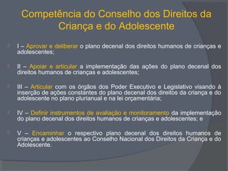 Competência do Conselho dos Direitos da
Criança e do Adolescente
 I – Aprovar e deliberar o plano decenal dos direitos humanos de crianças e
adolescentes;
 II – Apoiar e articular a implementação das ações do plano decenal dos
direitos humanos de crianças e adolescentes;
 III – Articular com os órgãos dos Poder Executivo e Legislativo visando à
inserção de ações constantes do plano decenal dos direitos da criança e do
adolescente no plano plurianual e na lei orçamentária;
 IV – Definir instrumentos de avaliação e monitoramento da implementação
do plano decenal dos direitos humanos de crianças e adolescentes; e
 V – Encaminhar o respectivo plano decenal dos direitos humanos de
crianças e adolescentes ao Conselho Nacional dos Direitos da Criança e do
Adolescente.
 
