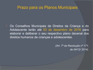 Prazo para os Planos Municipais
 Os Conselhos Municipais de Direitos da Criança e do
Adolescente terão até 03 de dezembro de 2016 para
elaborar e deliberar o seu respectivo plano decenal dos
direitos humanos de crianças e adolescentes.
(Art. 7º da Resolução nº 171,
de 04/12/ 2014).
 