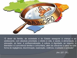 “É dever da família, da sociedade e do Estado assegurar à criança e ao
adolescente, com absoluta prioridade, o direito à vida, à saúde, à alimentação, à
educação, ao lazer, à profissionalização, à cultura, à dignidade, ao respeito, à
liberdade e à convivência familiar e comunitária, além de colocá-los a salvo de toda
forma de negligência, discriminação, exploração, violência, crueldade e opressão”
(Art. 227, CF).
 