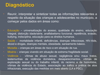 Diagnóstico
• Reunir, interpretar e sintetizar todas as informações relevantes a
respeito da situação das crianças e adolescentes no município, a
começar pelos dados em áreas como:
• Educação – universalização do acesso, qualidade do ensino, educação
integral, distorção idade/série, analfabetismo funcional, repetência, evasão,
bullying, indisciplina, educação para os direitos humanos.
• Saúde - mortalidade infantil, deficiências, doenças infecciosas, HIV-Aids,
álcool e drogas, doenças mentais, obesidade, saneamento básico.
• Moradia – crianças em áreas de risco e em situação de rua.
• Miséria - crianças vivendo em situação de extrema fragilidade social.
• Violência - vítimas de abuso sexual, negligência e/ou maus tratos,
testemunhas de violência doméstica, desaparecimentos, vítimas de
exploração sexual ou do trabalho infantil, do racismo e da homofobia,
vítimas de violência do Estado, associação ao tráfico e prática de atos
infracionais, execução das medidas em meio aberto (LA e PSC).
 