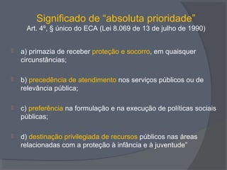 Significado de “absoluta prioridade”
Art. 4º, § único do ECA (Lei 8.069 de 13 de julho de 1990)
 a) primazia de receber proteção e socorro, em quaisquer
circunstâncias;
 b) precedência de atendimento nos serviços públicos ou de
relevância pública;
 c) preferência na formulação e na execução de políticas sociais
públicas;
 d) destinação privilegiada de recursos públicos nas áreas
relacionadas com a proteção à infância e à juventude”
 