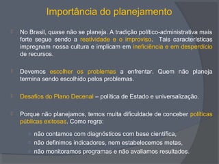 Importância do planejamento
 No Brasil, quase não se planeja. A tradição político-administrativa mais
forte segue sendo a reatividade e o improviso. Tais características
impregnam nossa cultura e implicam em ineficiência e em desperdício
de recursos.
 Devemos escolher os problemas a enfrentar. Quem não planeja
termina sendo escolhido pelos problemas.
 Desafios do Plano Decenal – política de Estado e universalização.
 Porque não planejamos, temos muita dificuldade de conceber políticas
públicas exitosas. Como regra:
○ não contamos com diagnósticos com base científica,
○ não definimos indicadores, nem estabelecemos metas,
○ não monitoramos programas e não avaliamos resultados.
 