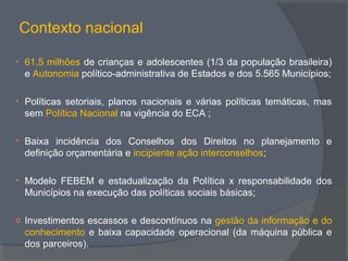 Contexto nacional
• 61,5 milhões de crianças e adolescentes (1/3 da população brasileira)
e Autonomia político-administrativa de Estados e dos 5.565 Municípios;
• Políticas setoriais, planos nacionais e várias políticas temáticas, mas
sem Política Nacional na vigência do ECA ;
• Baixa incidência dos Conselhos dos Direitos no planejamento e
definição orçamentária e incipiente ação interconselhos;
• Modelo FEBEM e estadualização da Política x responsabilidade dos
Municípios na execução das políticas sociais básicas;
o Investimentos escassos e descontínuos na gestão da informação e do
conhecimento e baixa capacidade operacional (da máquina pública e
dos parceiros).
 