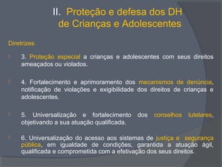 II. Proteção e defesa dos DH
de Crianças e Adolescentes
Diretrizes
 3. Proteção especial a crianças e adolescentes com seus direitos
ameaçados ou violados.
 4. Fortalecimento e aprimoramento dos mecanismos de denúncia,
notificação de violações e exigibilidade dos direitos de crianças e
adolescentes.
 5. Universalização e fortalecimento dos conselhos tutelares,
objetivando a sua atuação qualificada.
 6. Universalização do acesso aos sistemas de justiça e segurança
pública, em igualdade de condições, garantida a atuação ágil,
qualificada e comprometida com a efetivação dos seus direitos.
 