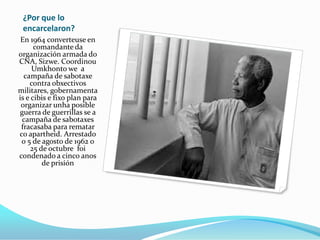 ¿Por que lo
encarcelaron?
En 1964 converteuse en
comandante da
organización armada do
CNA, Sizwe. Coordinou
Umkhonto we a
campaña de sabotaxe
contra obxectivos
militares, gobernamenta
is e cibis e fixo plan para
organizar unha posible
guerra de guerrillas se a
campaña de sabotaxes
fracasaba para rematar
co apartheid. Arrestado
o 5 de agosto de 1962 o
25 de octubre foi
condenado a cinco anos
de prisión

 