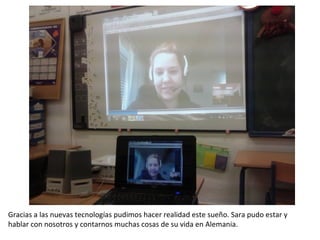 Gracias a las nuevas tecnologías pudimos hacer realidad este sueño. Sara pudo estar y
hablar con nosotros y contarnos muchas cosas de su vida en Alemania.