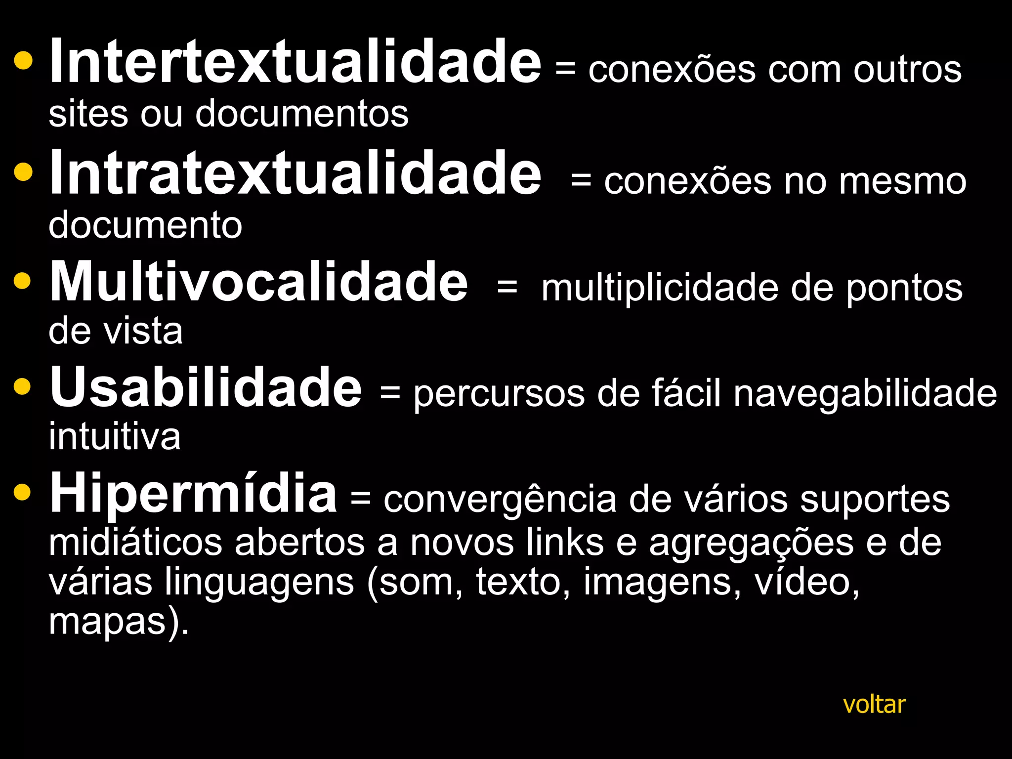 Intertextualidade  = conexões com outros sites ou documentos  Intratextualidade   = conexões no mesmo documento  Multivocalidade   =  multiplicidade de pontos de vista Usabilidade   = percursos de fácil navegabilidade intuitiva  Hipermídia   = convergência de vários suportes midiáticos abertos a novos links e agregações e de várias linguagens (som, texto, imagens, vídeo, mapas). voltar 