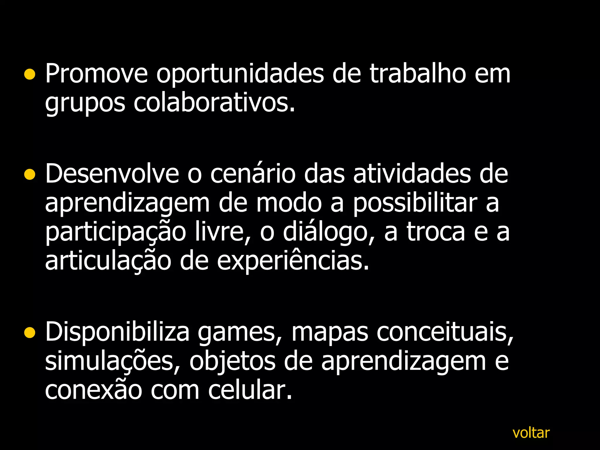 Promove oportunidades de trabalho em grupos colaborativos. Desenvolve o cenário das atividades de aprendizagem de modo a possibilitar a participação livre, o diálogo, a troca e a articulação de experiências. D isponibiliza   games, mapas conceituais, simulações, objetos de aprendizagem e conexão com celular. voltar 