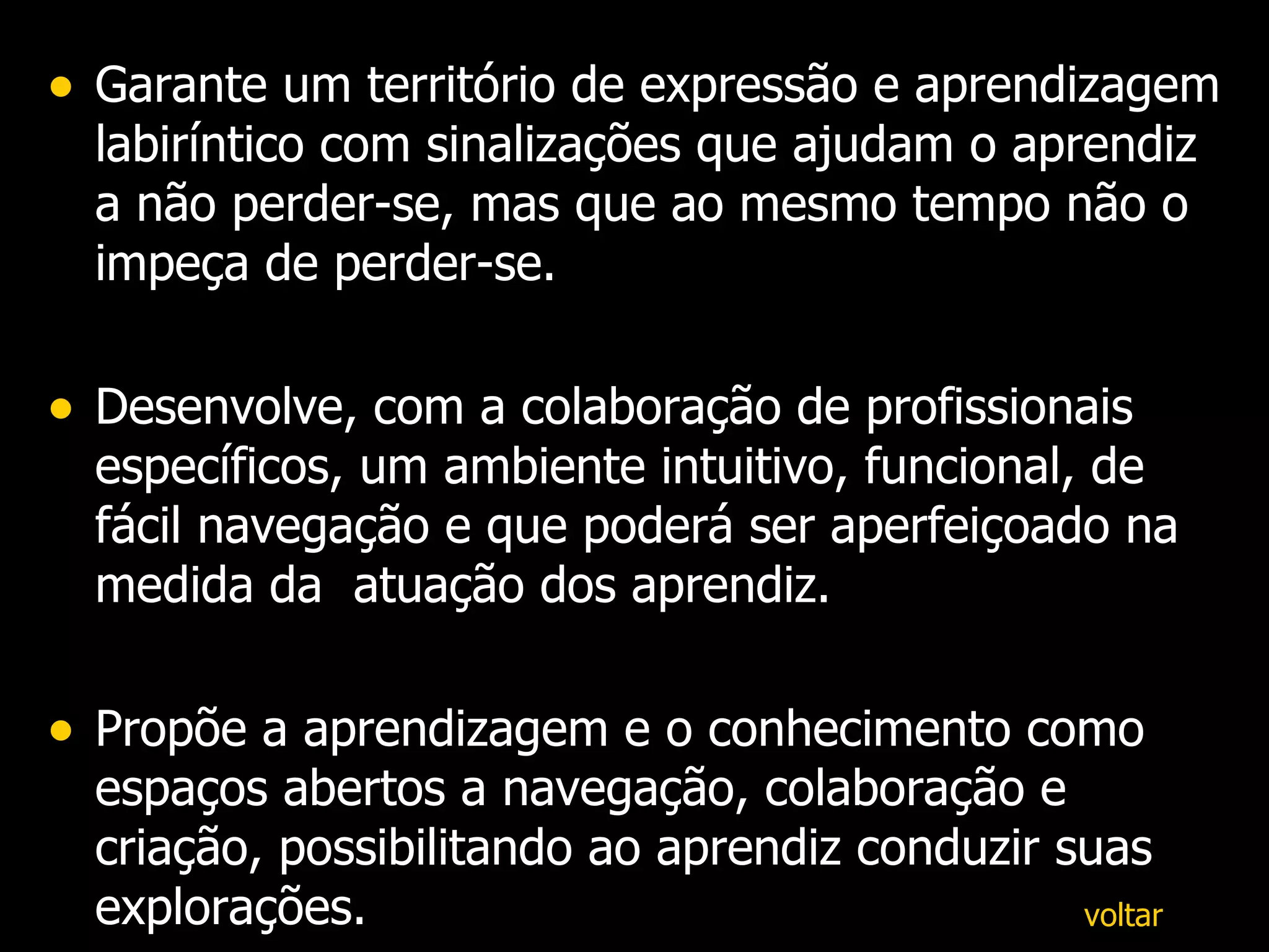 Garante um território de expressão e aprendizagem labiríntico com sinalizações que ajudam o aprendiz a não perder-se, mas que ao mesmo tempo não o impeça de perder-se. Desenvolve, com a colaboração de profissionais específicos, um ambiente intuitivo, funcional, de fácil navegação e que poderá ser aperfeiçoado na medida da  atuação dos aprendiz. Propõe a aprendizagem e o conhecimento como espaços abertos a navegação, colaboração e criação, possibilitando ao aprendiz conduzir suas explorações. voltar 
