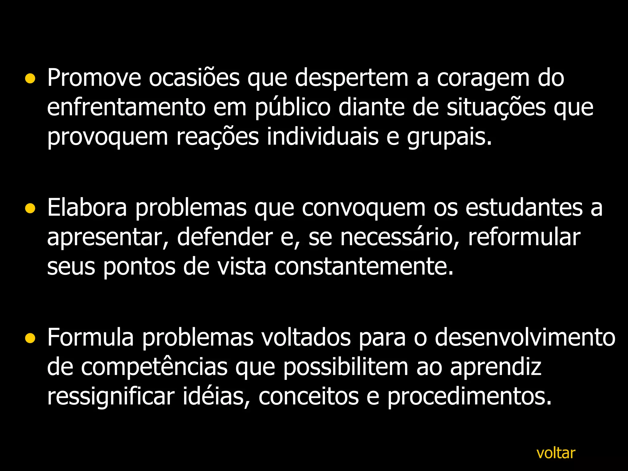 Promove ocasiões que despertem a coragem do enfrentamento em público diante de situações que provoquem reações individuais e grupais. Elabora problemas que convoquem os estudantes a apresentar, defender e, se necessário, reformular seus pontos de vista constantemente. Formula problemas voltados para o desenvolvimento de competências que possibilitem ao aprendiz ressignificar idéias, conceitos e procedimentos. voltar 