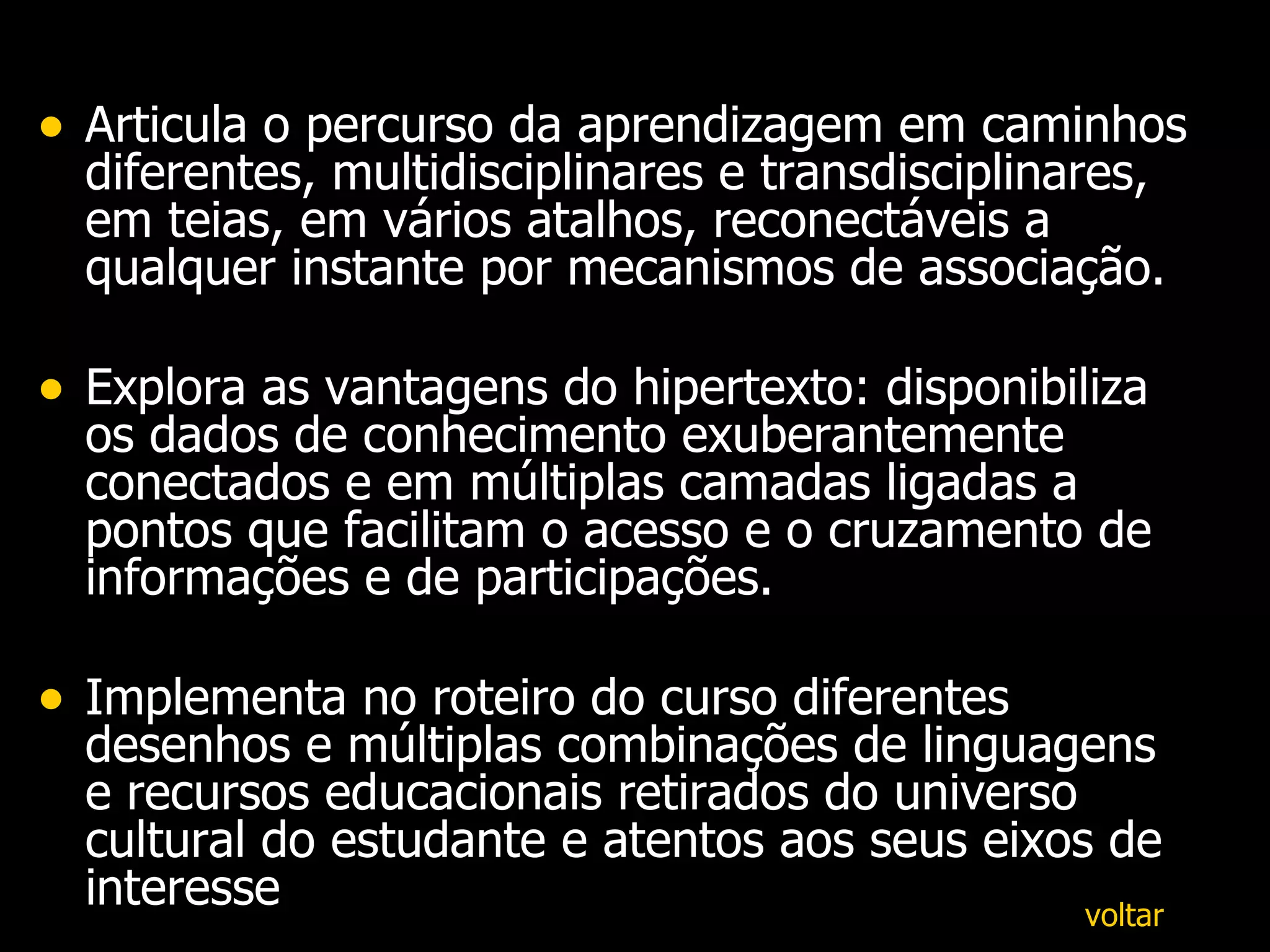 Articula o percurso da aprendizagem em caminhos diferentes, multidisciplinares e transdisciplinares, em teias, em vários atalhos, reconectáveis a qualquer instante por mecanismos de associação. Explora as vantagens do hipertexto: disponibiliza os dados de conhecimento exuberantemente conectados e em múltiplas camadas ligadas a pontos que facilitam o acesso e o cruzamento de informações e de participações.  Implementa no roteiro do curso diferentes desenhos e múltiplas combinações de linguagens e recursos educacionais retirados do universo cultural do estudante e atentos aos seus eixos de interesse  voltar 