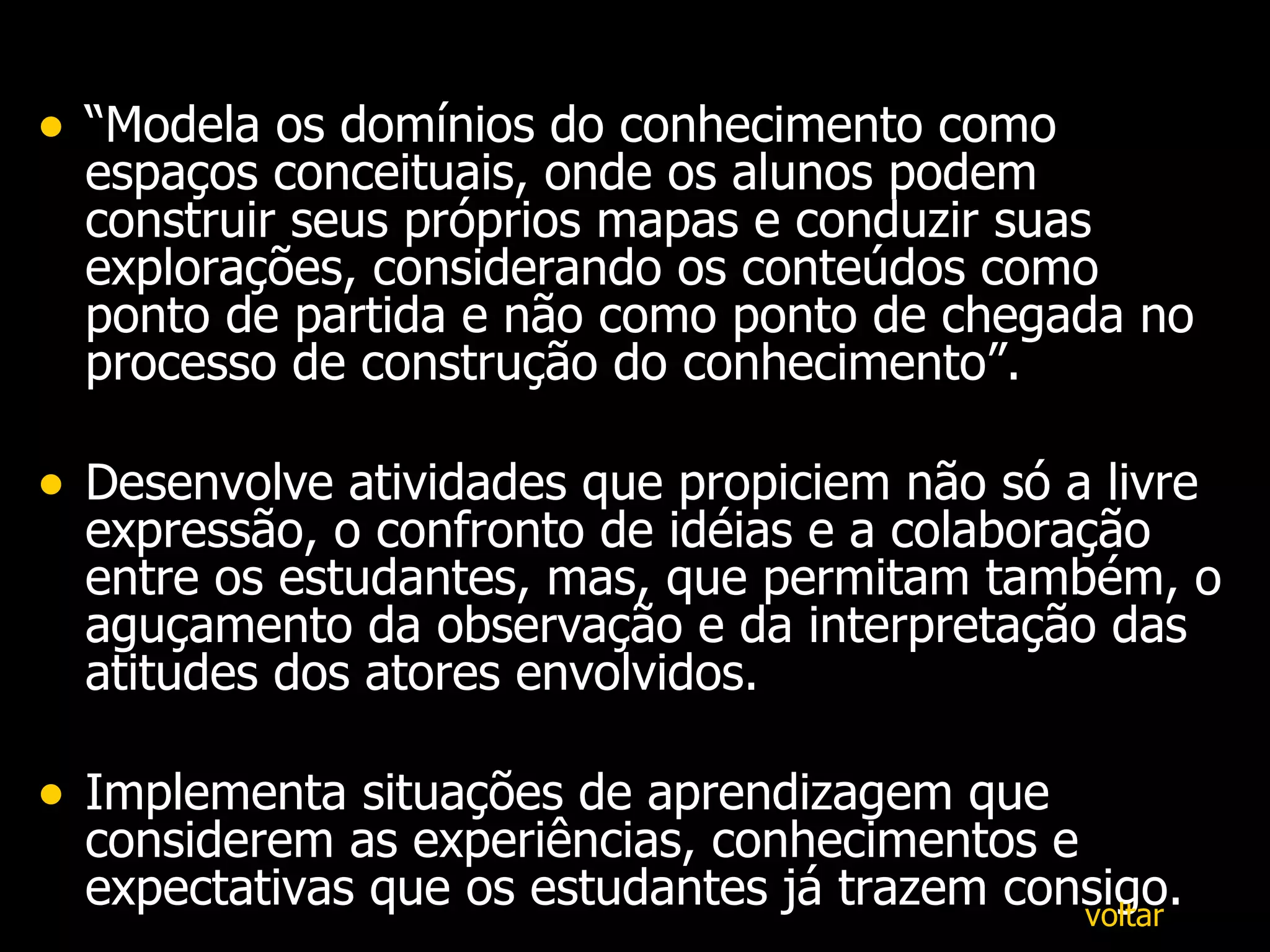 “ Modela os domínios do conhecimento como espaços conceituais, onde os alunos podem construir seus próprios mapas e conduzir suas explorações, considerando os conteúdos como ponto de partida e não como ponto de chegada no processo de construção do conhecimento”.  Desenvolve atividades que propiciem não só a livre expressão, o confronto de idéias e a colaboração entre os estudantes, mas, que permitam também, o aguçamento da observação e da interpretação das atitudes dos atores envolvidos. Implementa situações de aprendizagem que considerem as experiências, conhecimentos e expectativas que os estudantes já trazem consigo. voltar 