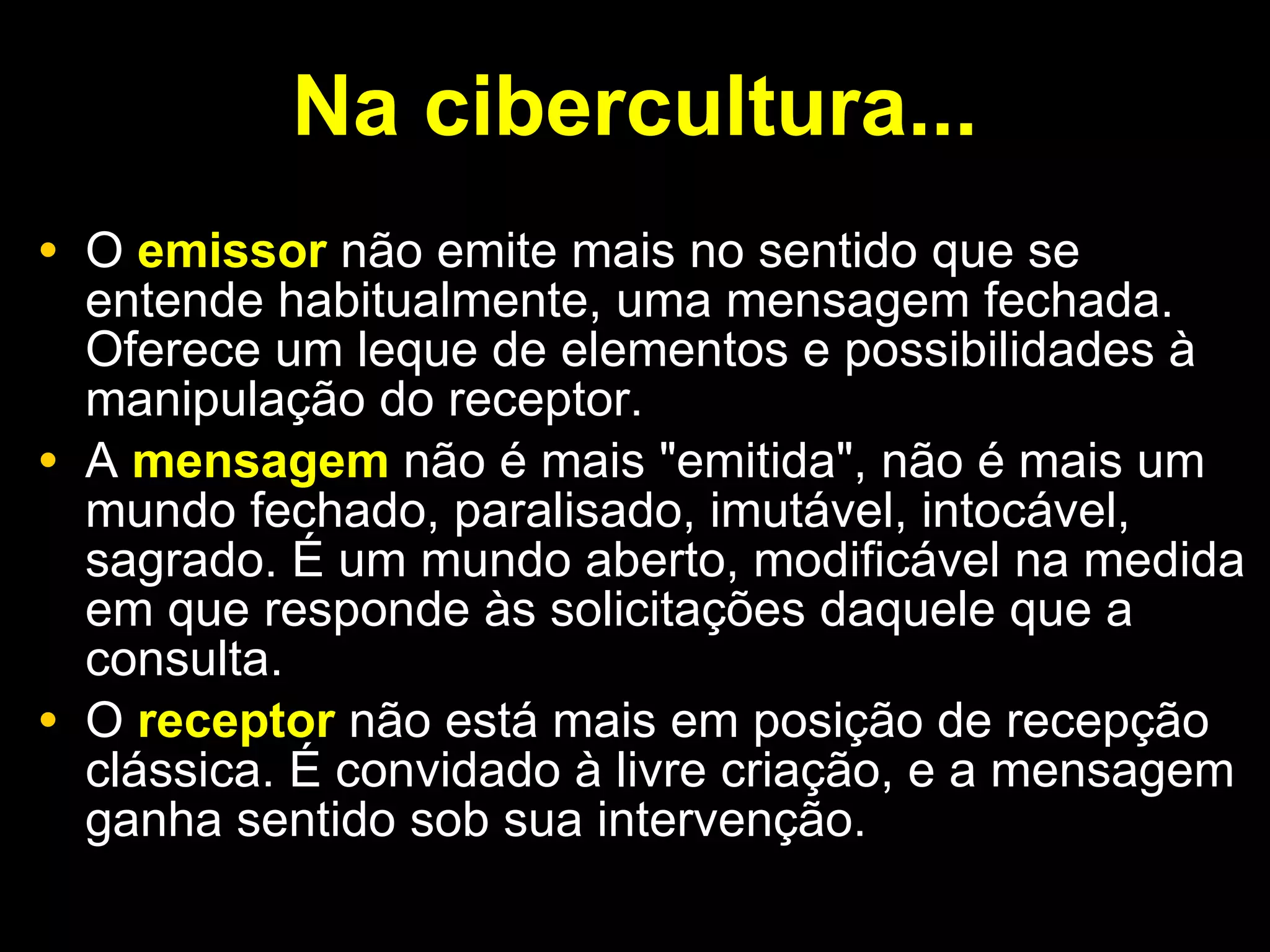 Na cibercultura... O  emissor  não emite mais no sentido que se entende habitualmente, uma mensagem fechada. Oferece um leque de elementos e possibilidades à manipulação do receptor.  A  mensagem  não é mais "emitida", não é mais um mundo fechado, paralisado, imutável, intocável, sagrado. É um mundo aberto, modificável na medida em que responde às solicitações daquele que a consulta.  O  receptor  não está mais em posição de recepção clássica. É convidado à livre criação, e a mensagem ganha sentido sob sua intervenção. 