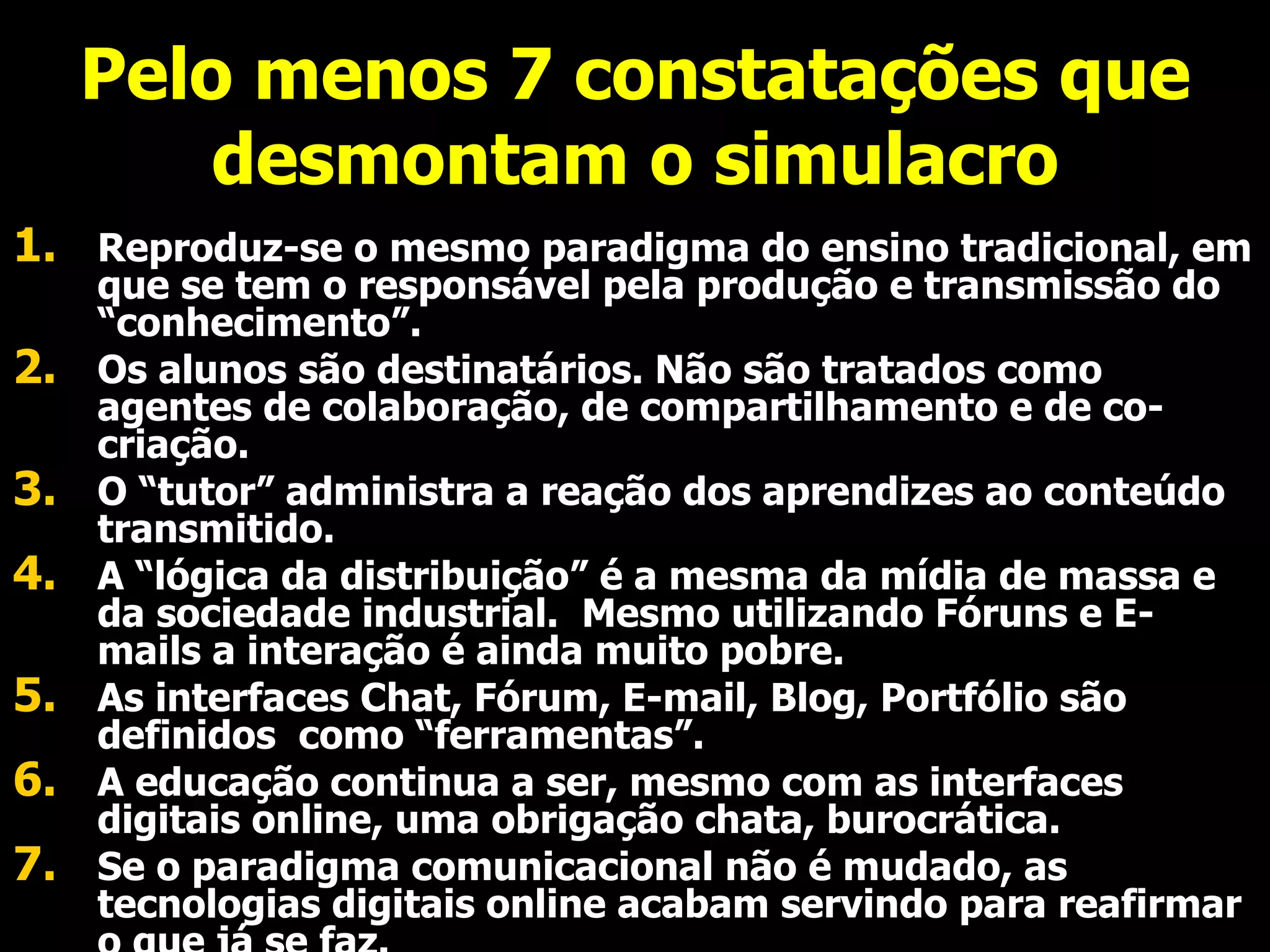Pelo menos 7 constatações que desmontam o simulacro Reproduz-se o mesmo paradigma do ensino tradicional, em que se tem o responsável pela produção e transmissão do “conhecimento”. Os alunos são destinatários. Não são tratados como agentes de colaboração, de compartilhamento e de co-criação. O “tutor” administra a reação dos aprendizes ao conteúdo transmitido.  A “lógica da distribuição” é a mesma da mídia de massa e da sociedade industrial.  Mesmo utilizando Fóruns e E-mails a interação é ainda muito pobre. As interfaces Chat, Fórum, E-mail, Blog, Portfólio são definidos  como “ferramentas”. A educação continua a ser, mesmo com as interfaces digitais online, uma obrigação chata, burocrática.  Se o paradigma comunicacional não é mudado, as tecnologias digitais online acabam servindo para reafirmar o que já se faz. 