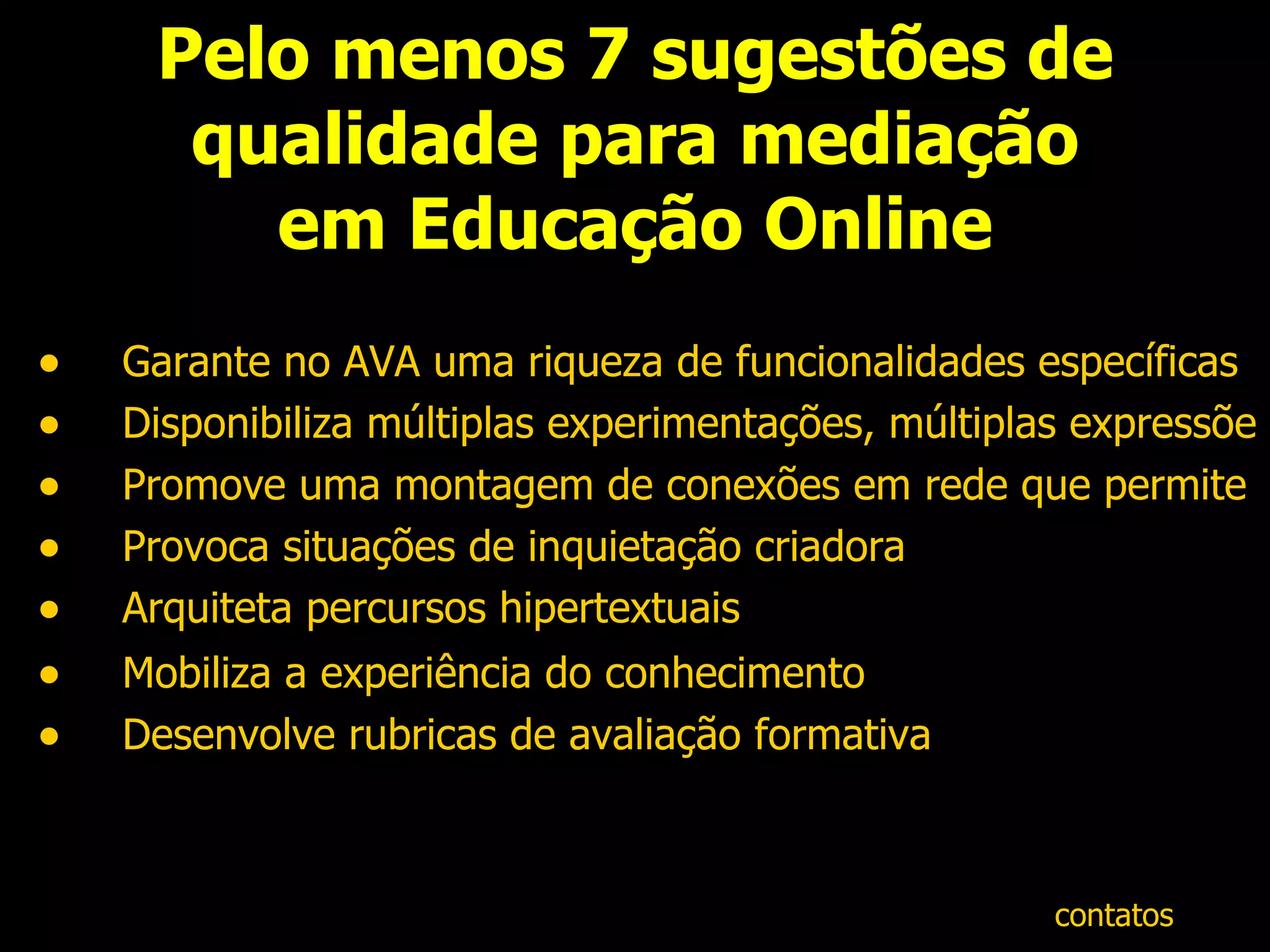 Pelo menos 7 sugestões de qualidade para mediação em Educação Online Garante no AVA uma riqueza de funcionalidades específicas Disponibiliza múltiplas experimentações, múltiplas expressões Promove uma montagem de conexões em rede que permite múltiplas ocorrências  Provoca situações de inquietação criadora Arquiteta percursos hipertextuais  Mobiliza a experiência do conhecimento   Desenvolve rubricas de avaliação formativa contatos 