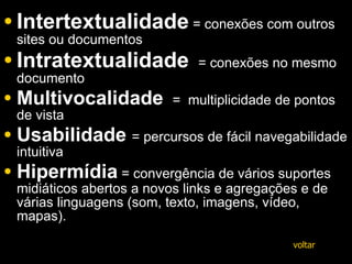 Intertextualidade  = conexões com outros sites ou documentos  Intratextualidade   = conexões no mesmo documento  Multivocalidade   =  multiplicidade de pontos de vista Usabilidade   = percursos de fácil navegabilidade intuitiva  Hipermídia   = convergência de vários suportes midiáticos abertos a novos links e agregações e de várias linguagens (som, texto, imagens, vídeo, mapas). voltar 