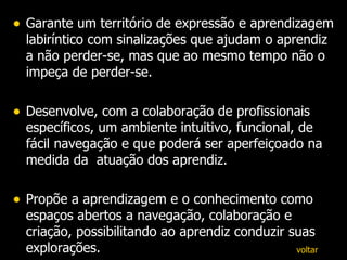 Garante um território de expressão e aprendizagem labiríntico com sinalizações que ajudam o aprendiz a não perder-se, mas que ao mesmo tempo não o impeça de perder-se. Desenvolve, com a colaboração de profissionais específicos, um ambiente intuitivo, funcional, de fácil navegação e que poderá ser aperfeiçoado na medida da  atuação dos aprendiz. Propõe a aprendizagem e o conhecimento como espaços abertos a navegação, colaboração e criação, possibilitando ao aprendiz conduzir suas explorações. voltar 