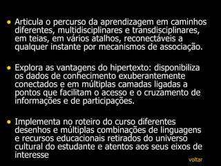 Articula o percurso da aprendizagem em caminhos diferentes, multidisciplinares e transdisciplinares, em teias, em vários atalhos, reconectáveis a qualquer instante por mecanismos de associação. Explora as vantagens do hipertexto: disponibiliza os dados de conhecimento exuberantemente conectados e em múltiplas camadas ligadas a pontos que facilitam o acesso e o cruzamento de informações e de participações.  Implementa no roteiro do curso diferentes desenhos e múltiplas combinações de linguagens e recursos educacionais retirados do universo cultural do estudante e atentos aos seus eixos de interesse  voltar 