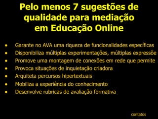 Pelo menos 7 sugestões de qualidade para mediação em Educação Online Garante no AVA uma riqueza de funcionalidades específicas Disponibiliza múltiplas experimentações, múltiplas expressões Promove uma montagem de conexões em rede que permite múltiplas ocorrências  Provoca situações de inquietação criadora Arquiteta percursos hipertextuais  Mobiliza a experiência do conhecimento   Desenvolve rubricas de avaliação formativa contatos 