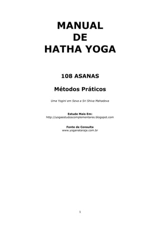 MANUAL
DE
HATHA YOGA
108 ASANAS
Métodos Práticos
Uma Yogini em Seva a Sri Shiva Mahadeva

Estude Mais Em:
http://yogaestudoscomplementares.blogspot.com
Fonte de Consulta
www.yoganataraja.com.br

1

 